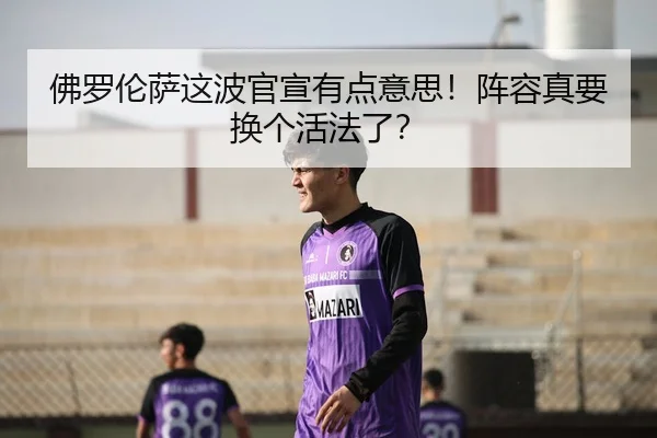 佛罗伦萨这波官宣有点意思！阵容真要换个活法了？
