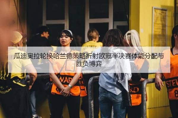 瓜迪奥拉轮换哈兰德策略折射欧冠半决赛体能分配与胜负博弈