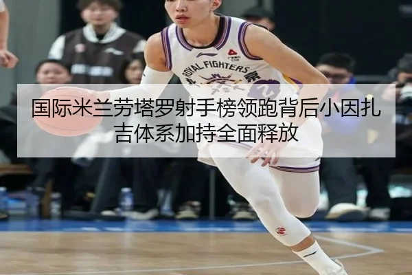 国际米兰劳塔罗射手榜领跑背后小因扎吉体系加持全面释放