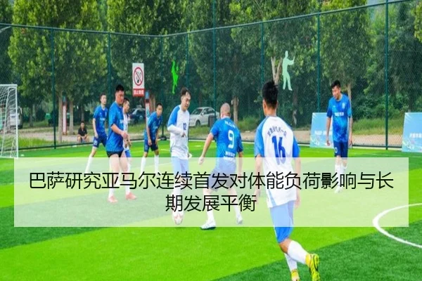 巴萨研究亚马尔连续首发对体能负荷影响与长期发展平衡