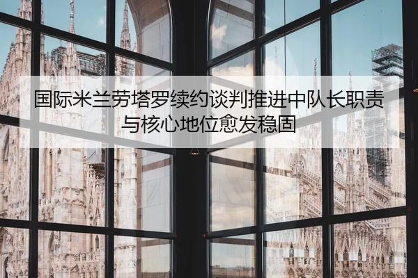 国际米兰劳塔罗续约谈判推进中队长职责与核心地位愈发稳固