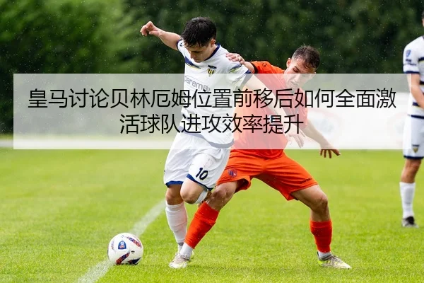 皇马讨论贝林厄姆位置前移后如何全面激活球队进攻效率提升