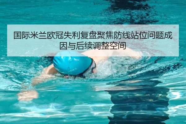 国际米兰欧冠失利复盘聚焦防线站位问题成因与后续调整空间