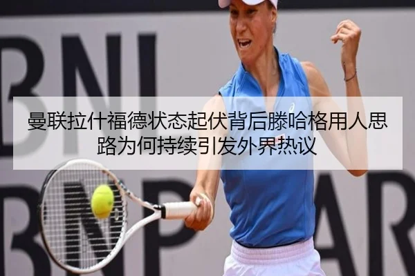曼联拉什福德状态起伏背后滕哈格用人思路为何持续引发外界热议
