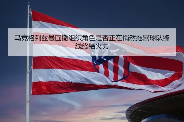 马竞格列兹曼回撤组织角色是否正在悄然拖累球队锋线终结火力