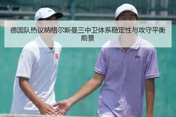 德国队热议纳格尔斯曼三中卫体系稳定性与攻守平衡前景