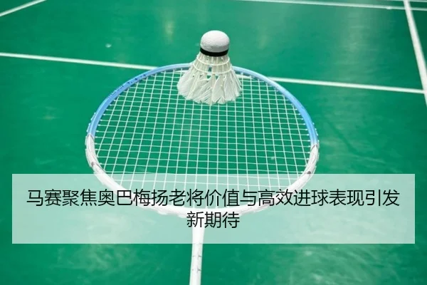 马赛聚焦奥巴梅扬老将价值与高效进球表现引发新期待