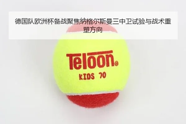 德国队欧洲杯备战聚焦纳格尔斯曼三中卫试验与战术重塑方向