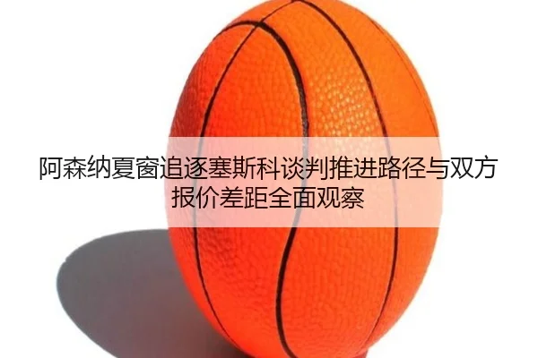 阿森纳夏窗追逐塞斯科谈判推进路径与双方报价差距全面观察