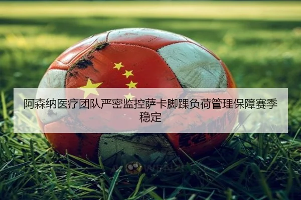 阿森纳医疗团队严密监控萨卡脚踝负荷管理保障赛季稳定