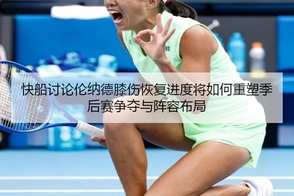 快船讨论伦纳德膝伤恢复进度将如何重塑季后赛争夺与阵容布局