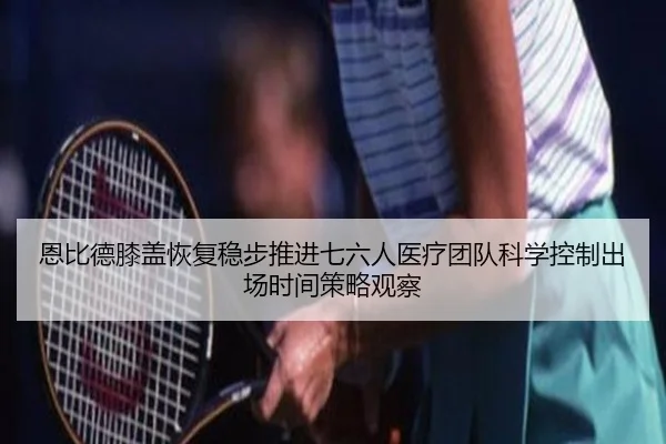 恩比德膝盖恢复稳步推进七六人医疗团队科学控制出场时间策略观察